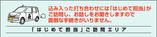 打ち合わせには「はじめて担当」がご訪問しお話をお聞きしますので面倒な手続きがいりません。「はじめて担当」ご訪問エリア
